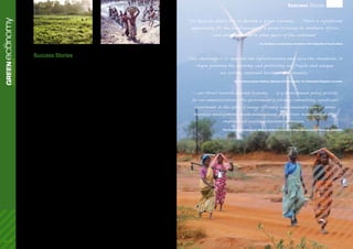 The economic analysis in the Green Economy Report
builds in part on the encouraging signs and results
of many initiatives around the world. A number of
these come from developing countries, including
emerging economies, and illustrate a positive
benefit stream from specific green investments
and policies, that if scaled up and integrated into a
comprehensive strategy, could offer an alternative
development pathway, one that is pro-growth, pro-
jobs and pro-poor.
Eight of these examples, a limited selection from a
growing range of experiences in different sectors,
are summarized below, highlighting their economic,
social and environmental benefits. While some
represent established broad-based policies and
investment programmes, others are newly initiated
pilot projects or local ventures. In this sense the
collection underlines that a green economy strategy
is not limited to national or other government
policy levels but can take root wherever there is the
leadership and vision to make this transformation.
Indeed, as this booket will show, there is a growing
body of evidence illustrating the growing interest
among developing countries to seize opportunities
to move to a Green Economy.
1.	 Renewable Energy in China
2.	 Feed-in tariffs in Kenya
3.	 Organic Agriculture in Uganda
4.	 Sustainable Urban Planning in Brazil
5.	 Rural Ecological Infrastructure in India
6.	 Forest Management in Nepal
7.	 Ecosystem Services in Ecuador
8.	 Solar Energy in Tunisia
ecoGREENnomyIntroduction
Success Stories
Success Stories
“The green economic program is part of Indonesia`s
sustainable development plan which is pro-growth,
pro-job, and pro-poor.”
Sri Mulyani Indrawati, Minister of Finance, The Republic of Indonesia
“We have no choice but to develop a Green Economy…. There is significant
opportunity for the development of a Green Economy in Southern Africa,
and which extends to other parts of the continent”
His Excellency, Jacob Zuma, President of the Republic of South Africa
“Our challenge is to upgrade the infrastructure and raise the standards, to
begin greening the economy and protecting our fragile and unique
eco system, national heritage and identity.”
His Excellency Hazem Malhas, Minister of Environment, The Hashemite Kingdom of Jordan
“...our thrust towards a Green Economy … is a development policy priority
for our administration. The Government is already committing significant
investment in the areas of energy efficiency and renewable energy, water
resources management, waste management, ecosystems management with
emphasis on coastal ecosystems protection.”
The Honourable Denis Lowe, Minister of the Environment, Water Resources and Drainage, Barbados
06 - 07
 
