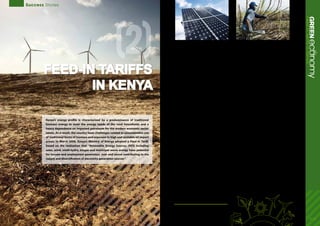 Success Stories
Feed-in tariffs
in Kenya
10 -11
(2)
ecoGREENnomyFeed-inTariffsinKenya
Kenya’s energy profile is characterized by a predominance of traditional
biomass energy to meet the energy needs of the rural households and a
heavy dependence on imported petroleum for the modern economic sector
needs. As a result, the country faces challenges related to unsustainable use
of traditional forms of biomass and exposure to high and unstable oil import
prices. In March 2008, Kenya’s Ministry of Energy adopted a Feed-in Tariff,
based on the realization that “Renewable Energy Sources (RES) including
solar, wind, small-hydro, biogas and municipal waste energy have potential
for income and employment generation, over and above contributing to the
supply and diversification of electricity generation sources”.
A Feed-in Tariff (FIT) is a policy instrument that makes
it mandatory for energy companies or “utilities”
responsible for operating the national grid to
purchase electricity from renewable energy sources
at a pre-determined price that is sufficiently attractive
to stimulate new investment in the renewable
sector. This, in turn, ensures that those who produce
electricity from identified renewable energy sources
such as solar, wind and other renewable sources have
a guaranteed market and an attractive return on
investment for the electricity they produce. Aspects
of an FIT include access to the grid, long-term power
purchase agreements and a set price per kilowatt
hour (kWh).
Kenya’s FIT policy has as its objectives to: a) facilitate
resource mobilization by providing investment
security and market stability for investors in
Renewable Energy Sources (RES) electricity generation
b) reduce transaction and administrative costs by
eliminating the conventional bidding processes, and
c) encourage private investors to operate the power
plant prudently and efficiently so as to maximize its
returns. By taking a long-term commitment to the
development of renewable sources of energy and
stipulating a long-term power purchase agreements
of a minimum of 20 years, the Kenya Government has
taken a critically important step in the development
of the country’s significant potential for renewable
energy generation, while pursuing equally important
economic,environmentalandsocialpolicyobjectives.
In January 2010, Kenya revised the FIT policy, which
resulted in the addition of three renewable energy
sources: geothermal, biogas, and solar energy
resource generated electricity. In addition, the revised
policy extended the period of the power purchase
agreements from 15 to 20 years and increased the
fixed tariffs per kilowatt-hour for pre-existing wind,
biomass and small-hydro power under the FIT.
Expected benefits
The advantages of this policy include: a)
environmental integrity including the reduction of
greenhouse gas emissions; b) enhancing energy
supply security, reducing the country’s dependence
on imported fuels; and coping with the global
scarcity of fossil fuels and its attendant price volatility;
and c) enhancing economic competitiveness and job
creation. Initially covering wind, biomass and small-
hydro, the policy is planned to include geothermal
sources of energy.
It is expected that the FIT policy in Kenya could
stimulate about 1300 MW of electricity generation
capacity. If the projected generation capacity
is realized, this could contribute significantly to
ensuring security of electricity supply in the country
by increasing the reserve margin. Furthermore,
since the resources used consist of relatively low-
cost local fuels, it is likely to reduce costs for the
consumer. Benefits targeted are a “triple-win” of
additional renewables-based generation capacity to
the country; enhancing employment and poverty
alleviation in the rural areas; and increasing income
opportunities for business development.
As Kenya’s greatest renewable energy potential is in
rural areas, the effects of the FIT policy are expected
to trickle down and stimulate rural employment.
This can happen through the construction of power
plants, but also in the context of agro-industries, in
particular sugarcane, which is predominant in the
country. It is estimated that the sugar factories have
directly and indirectly contributed to job creation by
supporting about 200,000 small-scale farmers within
the sugar belt in western Kenya, and that between
five and six million people either directly or indirectly
benefit from the sugar factories.
Observed impacts
Since the announcement of the FIT policy, some sugar
companies have planned to upgrade their biomass-
based cogeneration potential in order to benefit from
the FIT policy. While full effects have not been felt yet,
Kenya provides an example of how forward-looking
energypolicycouldcontributetomatrixdiversification,
improved benefit streams to small rural producers, and
enhanced local development.
1.	Kenya Ministry of Energy, Feed-in-Tariffs Policy on Wind, Biomass and Small-hydro
Resource Generated Electricity, March 2008.
2.	Kenya Ministry of Energy, Feed-in-Tariffs Policy on Wind, Biomass, Small-hydro,
Geothermal, Biogas, and Solar Resource Generated Electricity, 1st Revision, January 2010.
3.	AFREPREN/FWD Energy, Environment and Development Network for Africa, The Role
of Feed-in Tariff Policy in Renewable Energy Development in Developing Countries,
September 2009.
 