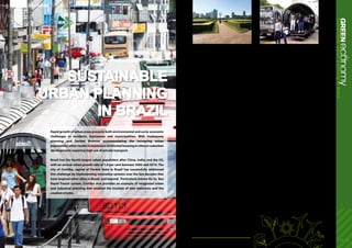 Success Stories
14 - 15
(4)
ecoGREENnomySustainableurbanplanninginBrazil
Sustainable
urban planning
in Brazil
Rapid growth of urban areas presents both environmental and socio-economic
challenges to residents, businesses and municipalities. With inadequate
planning and limited finances accommodating the increasing urban
populations oftenresultsinexpansionofinformalhousingincitiesorsuburban
developments requiring high use of private transport.
Brazil has the fourth-largest urban population after China, India, and the US,
with an annual urban growth rate of 1.8 per cent between 2005 and 2010. The
city of Curitiba, capital of Parana State in Brazil has successfully addressed
this challenge by implementing innovative systems over the last decades that
have inspired other cities in Brazil, and beyond. Particularly known for its Bus
Rapid Transit system, Curitiba also provides an example of integrated urban
and industrial planning that enabled the location of new industries and the
creation of jobs.
Sustainable planning for growth in Curitiba
Through its innovative approaches in urban
planning, city management, and transport planning
going back as far as the 1960s, Curitiba has been
able to grow in population from 361,000 (in 1960)
to 1.828 million (in 2008), without experiencing
typical drawbacks from congestion, pollution and
reduction of public space. The population density in
the city has increased three-fold from 1970 to 2008.
At the same time, the average green area per person
increased from 1 km² to over 50 km².
One of the key elements of urban planning was
a choice for growth in a ‘radial linear-branching
pattern’, which served to protect both density and
green areas. This pattern encouraged - through
a combination of land-use zoning and provision
of public transport infrastructure - a diversion of
traffic from the city centre and the development of
housing, services and industrial locations along the
radial axes.
Economic and environmental benefits
Cities offer considerable opportunities to reduce CO
²
emissions when applying coordinated approaches
to emission reductions in transport and buildings,
which are the two of largest sources. As a result of
integrated urban planning, Curitiba has the highest
rate of public transport use in Brazil (45 per cent of
journeys), and one of the country’s lowest rates of
urban air pollution.
The economic and resource efficiency benefits of
such initiatives are considerable. Curitiba’s fuel
usage is 30 per cent lower than in Brazil’s other
major cities. Excessive fuel use due to severe traffic
congestion – estimated at a value of US$1 million for
Curitiba in 2002 – was about 13 times and 4 times
less in per capita terms than those in Sao Paulo and
Rio de Janeiro, respectively. The per capita loss due
to time spent in severe congestion in Curitiba is
approximately 11 and 7 times less than in those two
cities, respectively.
Policy and city planning for ecological
infrastructure and industrial activity
By turning areas vulnerable to flooding into parks
planted with many trees, and creating artificial
lakes to hold floodwaters, Curitiba has managed
to address its potentially costly flooding problem,
in terms of flood control and drainage. The cost
of this strategy, including the relocation costs of
slum dwellers, is estimated to be 5 times less than
building concrete canals. Also, as a result, the
property values of neighbouring areas appreciated,
and tax revenues increased.
The local government established the Curitiba
Industrial City (CIC) on the city’s west side, taking into
account wind direction to avoid polluting the central
city.The CIC has strict environmental regulations and
“polluting” industries are not allowed. After three
decades, the CIC today accommodates more than
700 companies, including an automaker producing
BRT buses and information technology companies.
The CIC has already created about 50,000 direct jobs
and 150,000 indirect jobs, and about 20 per cent of
the state’s exports are from the CIC.
Curitiba has also promoted waste management
infrastructure and public awareness on waste
separation and recycling. With 70 per cent of the
city’s residents actively recycling, 13 per cent of solid
waste is recycled in Curitiba, as compared to only
1 per cent in Sao Paulo.
All in all, Curitiba presents a case study of how
smart urban planning can avoid significant costs in
the future and improve efficiency, productivity and
quality of life for its inhabitants.
1.	Eco2 Cities: Ecological Cities and Economic Cities, World Bank, 2009
 