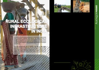 Rural ecological
infrastructure
in India
16 - 17
(5)
ecoGREENnomyRuralecologicalinfrastructureinIndia
India’s National Rural Employment Guarantee Act 2005 (NREGA) is a guaranteed
wage employment programme that enhances the livelihood security of
marginalized households in rural areas. Implemented by the Ministry of Rural
Development, NREGA directly touches the lives of the poor, promotes inclusive
growth, and also contributes to the restoration and maintenance of ecological
infrastructure.
In its first two-and-a-half years of operation, from 2006 to 2008, NREGA
generated more than 3.5 billion days of work reaching on average 30 million
families per year.The programme is implemented in all 615 rural districts of the
country, with women representing roughly half the employed workforce. The
emphasis is placed on labour-intensive work, prohibiting the use of contractors
and machinery.
Investing in ecological infrastructure
In addition to supplementing wage employment,
NREGA’s secondary objective is to strengthen rural
natural resource management. This is achieved by
financing rural works that address causes of drought,
deforestation and soil erosion, thus restoring the
natural capital base on which rural livelihoods
depend.
As one of the world’s leading crop producers, India
has seen a surge in water consumption in the
agriculture sector over the years. With industrial
water consumption expected to quadruple between
2000 and 2050 as well, groundwater aquifers in the
four major river basins may be depleted by half by
2050. India is moving towards water scarcity due to
increasing demand and a drop in supply of clean
water as well, with forecasts of even a 50 per cent
deficit by 2030. Increasing water scarcity is a major
constraint to agriculture and livestock production
affecting livelihoods and food security.
Water conservation accounts for about half of the
total projects supported under NREGA, with 850,000
water conservation works funded and completed
from 2006 to 2008. For example, in the District of
Jalaun (Uttar Pradesh), NREGA provided training and
jobs for villagers to develop solutions to their heavily
silted water harvesting infrastructure, alleviating
their water shortage. In 2007-2008, more than 3,000
new soak pits, together with hand pumps were
constructed. This has helped conserve an estimated
5 million litres of water.
Similarly in Andra Pradesh, NREGA supported the
restoration of a network of water storage tanks
dating back over 500 years in the principal arid zone.
Repairs to the gates of the tanks, as well as works
to desilt the channels feeding them, has restored to
full capacity. This not only boosts crop and livestock
production but has contributed to groundwater
replenishment.
In its short history, NREGA has produced many such
success stories across the country. In promoting to
inclusive growth and the restoration of ecological
infrastructure, the programme also has a strong
impact on empowerment of poor or marginalized
groups. It has contributed to boosting the average
wage for agricultural labourers by more than
25 per cent over its three-year history.
1.	National Rural Employment Guarantee Act, Ministry of Rural Development, Department of
Rural Development
	 An Overview of MRD Policies & Programmes, Ministry of Rural Development
	 An Opportunity for Sustainable Development through Inter-sectoral Convergence
District Level Initiatives, Ministry of Rural Development, Department of Rural Development
	 The Barilla Group, The Coca-Cola Company, The International Finance Corporation,
McKinsey & Company, Nestlé S.A., New Holland Agriculture, SABMiller plc, Standard
Chartered Bank, and Syngenta AG, Charting Our Water Future: Economic Frameworks to
Inform Decision-making, 2009.
Success Stories
 