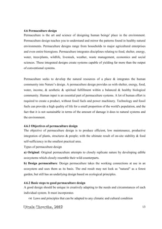 UUUtttsssaaalllaaa SSShhhrrreeesssttthhhaaa,,, 222000000777 13
4.6 Permaculture design
Permaculture is the art and science of designing human beings' place in the environment.
Permaculture design teaches you to understand and mirror the patterns found in healthy natural
environments. Permaculture designs range from households to major agricultural enterprises
and even entire bioregions. Permaculture integrates disciplines relating to food, shelter, energy,
water, trees/plants, wildlife, livestock, weather, waste management, economics and social
sciences. These integrated designs create systems capable of yielding far more than the output
of conventional systems.
Permaculture seeks to develop the natural resources of a place & integrates the human
community into Nature’s design. A permaculture design provides us with shelter, energy, food,
water, income, & aesthetic & spiritual fulfillment within a balanced & healthy biological
community. Human input is an essential part of permaculture systems. A lot of human effort is
required to create a product, without fossil fuels and power machinery. Technology and fossil
fuels can provide a high quality of life for a small proportion of the world's population, and the
fact that it is not sustainable in terms of the amount of damage it does to natural systems and
the environment.
4.6.1 Objectives of permaculture design
The objective of permaculture design is to produce efficient, low maintenance, productive
integration of plants, structures & people; with the ultimate result of on-site stability & food
self-sufficiency in the smallest practical area.
Types of permaculture design
a) Original: Original permaculture attempts to closely replicate nature by developing edible
ecosystems which closely resemble their wild counterparts.
b) Design permaculture: Design permaculture takes the working connections at use in an
ecosystem and uses them as its basis. The end result may not look as "natural" as a forest
garden, but still has an underlying design based on ecological principles.
4.6.2 Basic steps to good permaculture design
A good design should be unique in creatively adapting to the needs and circumstances of each
individual system. It must incorporates
Laws and principles that can be adapted to any climatic and cultural condition
 