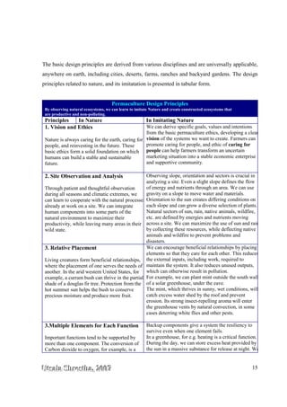 UUUtttsssaaalllaaa SSShhhrrreeesssttthhhaaa,,, 222000000777 15
The basic design principles are derived from various disciplines and are universally applicable,
anywhere on earth, including cities, deserts, farms, ranches and backyard gardens. The design
principles related to nature, and its imitatation is presented in tabular form.
Permaculture Design Principles
By observing natural ecosystems, we can learn to imitate Nature and create constructed ecosystems that
are productive and non-polluting.
Principles In Nature In Imitating Nature
1. Vision and Ethics
Nature is always caring for the earth, caring for
people, and reinvesting in the future. These
basic ethics form a solid foundation on which
humans can build a stable and sustainable
future.
We can derive specific goals, values and intentions
from the basic permaculture ethics, developing a clear
vision of the systems we want to create. Farmers can
promote caring for people, and ethic of caring for
people can help farmers transform an uncertain
marketing situation into a stable economic enterprise
and supportive community.
2. Site Observation and Analysis
Through patient and thoughtful observation
during all seasons and climatic extremes, we
can learn to cooperate with the natural processes
already at work on a site. We can integrate
human components into some parts of the
natural environment to maximize their
productivity, while leaving many areas in their
wild state.
Observing slope, orientation and sectors is crucial in
analyzing a site. Even a slight slope defines the flow
of energy and nutrients through an area. We can use
gravity on a slope to move water and materials.
Orientation to the sun creates differing conditions on
each slope and can grow a diverse selection of plants.
Natural sectors of sun, rain, native animals, wildfire,
etc. are defined by energies and nutrients moving
across a site. We can maximize the use of sun and rain
by collecting these resources, while deflecting native
animals and wildfire to prevent problems and
disasters.
3. Relative Placement
Living creatures form beneficial relationships,
where the placement of one serves the needs of
another. In the arid western United States, for
example, a currant bush can thrive in the partial
shade of a douglas fir tree. Protection from the
hot summer sun helps the bush to conserve
precious moisture and produce more fruit.
We can encourage beneficial relationships by placing
elements so that they care for each other. This reduces
the external inputs, including work, required to
maintain the system. It also reduces unused outputs,
which can otherwise result in pollution.
For example, we can plant mint outside the south wall
of a solar greenhouse, under the eave.
The mint, which thrives in sunny, wet conditions, will
catch excess water shed by the roof and prevent
erosion. Its strong insect-repelling aroma will enter
the greenhouse vents by natural convection, in some
cases deterring white flies and other pests.
3.Multiple Elements for Each Function
Important functions tend to be supported by
more than one component. The conversion of
Carbon dioxide to oxygen, for example, is a
Backup components give a system the resiliency to
survive even when one element fails.
In a greenhouse, for e.g. heating is a critical function.
During the day, we can store excess heat provided by
the sun in a massive substance for release at night. We
 