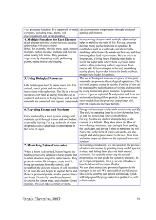 UUUtttsssaaalllaaa SSShhhrrreeesssttthhhaaa,,, 222000000777 16
vital planetary function. It is supported by many
elements, including trees, plants, soil
microorganisms and ocean plankton.
can also maintain temperatures through insulated
glazing and shutters.
4. Multiple Functions for Each Element
(Each element performs several functions, creating
relationships with many others)
Birds, for example, provide meat, eggs, manure,
feathers, carbon dioxide, methane and heat for
other nearby life forms. They promote
vegetation by dispersing seeds, pollinating
plants, eating insects and singing.
Incorporating elements with multiple relationships
helps to stabilize the web of life. For e.g.Leucaena
tree has many useful functions in a pasture. It
establishes itself in windbreaks and shelterbelts,
shielding cattle from cold winds and hot sun, and thus
lowering their feed requirements. We can use it as
fence posts, a living fence. Planting trees helps to
lower the water table where there is ground water
salinity, thus protecting surface vegetation from
excess salt. It fixes nitrogen in the soil, nourishing
nearby plants. It provides habitat for birds and bees,
protein-rich fodder for animals.
5. Using Biological Resources
Life builds upon itself to create more life. The
animal, insect, plant and microbes are
interrelated with each other. The life in a system
increases over time as energy from the sun is
captured and stored in living tissue, and as inert
minerals are converted into organic compounds.
The use of biological resources in place of inorganic
materials can promote the ecological agriculture. The
soil with organic matter is healthy. Fertility of site can
be increased by multiplication of worms and microbes
by using animal and green manures. Leguminous
cover crops can replenish N and protect soil from sun
and erosion during fallow periods. Leaves or wheat
straw mulch from the previous crop protect soil,
prevent weeds and increase fertility.
6. Recycling Energy and Nutrients
Once captured by a local system, energy and
nutrients cycle through it over and over before
eventually leaving. For e.g. molecule of water
dropped as rain cycled back to atmosphere in
the form of vapor.
Energy and nutrients tend to rush across a site quickly.
The trick in capturing them is to slow down the flow,
so that the system has time to absorb them.
For e.g. Swales are shallow channels dug on the
contour of a hillside. They slow down the flow of
water during rainstorms, preventing it from eroding
the landscape, and giving it time to penetrate the soil.
Nutrients, in the form of leaves and seeds, are also
caught and add organic matter to the soil. Fruit trees
and other crops can thrive on the captured water and
nutrients.
7. Mimicking Natural Succession
When a forest is disturbed, Nature begins the
healing process by sending in hardy plants that
in other situations might be called weeds. They
prevent erosion, fix nitrogen, create mulch,
bring up nutrients from the subsoil, and
reestablish the delicate balance of soil microbes.
Over time, the soil begins to support herbs and
flowers, perennial plants, shrubs, pioneer trees
and vines. Eventually, conditions become
favorable for climax trees, and a healthy forest
matures. This can take a century or more.
In restoring a landscape, we can speed up the process
of natural succession by planting many useful species
at once, and letting them play out their natural
evolution. By carefully observing the natural
progression, we can guide the system to maturity. In
an overgrazed pasture, for e.g. we can introduce a
beneficial weevil to control thistles.
We can plant annual and perennial legumes to fix
nitrogen in the soil. We can establish useful species
like alfalfa, comfrey and prairie cornflower, which
will help speed the progression to a productive, self-
reliant system.
 