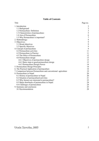 UUUtttsssaaalllaaa SSShhhrrreeesssttthhhaaa,,, 222000000777 2
Table of Contents
Title Page no.
1. Introduction 3
1.1 Background 3
1.2 Permaculture: Definition 3
1.3 Characteristics of permaculture: 5
1.4 Aim of Permaculture 6
1.5 Why Permaculture is important? 7
2. Methodology: 9
3. Objectives: 9
3.1 Broad objectives 9
3.2 Specific objectives 9
4. Concept of permaculture 9
4.2 Permaculture activities 11
4.3 Permaculture in Practice 11
4.5 The Ethics of Permaculture 12
4.6 Permaculture design 13
4.6.1 Objectives of permaculture design 13
4.6.2 Basic steps to good permaculture design 13
4.6.3 Permaculture Design Flower 14
5. Permaculture Design Principles 14
6. The Practical Application of permaculture 18
7. Comparison between Permaculture and conventional agriculture 19
8. Permaculture in Nepal 20
8.1 History of permaculture in Nepal 20
8.2 Situation of permacultural activities 21
8.3 Why farmers are interested in permaculture? 23
8.5 Major drawbacks of permaculture in Nepal: 24
8.6 Challenges of permaculture 24
9. Summary and conclusion 25
10. Recommendation 28
 