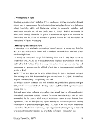 UUUtttsssaaalllaaa SSShhhrrreeesssttthhhaaa,,, 222000000777 20
8. Permaculture in Nepal
Nepal is a developing country and about 85% of population is involved in agriculture. Present
internal wars in the country and the modernization in agricultural production have decline the
cultural knowledge, skills, and biodiversity. Mainly the sustainable agriculture and
permaculture principles are still not clearly stated to farmers. However the number of
permaculture trainings conducted, the growth of individuals or organizations interested in
permaculture and the use of its principles in practice indicate that the development of
permaculture in Nepal is encouraging.
8.1 History of permaculture in Nepal
In ancient time Nepal is following sustainable agriculture knowingly or unknowingly. But after
B.S. 2030, the modernization concept and its ill-effects has marked the realization of the
sustainable agriculture.
The history of permaculture design course training dates back to 1986 when INSAN in
collaboration with APROSC and Win rock International organized it in Kathmandu which was
facilitated by Bill Mollison. Since then many permaculture workshops have been held and
permaculture is a common term for all kinds of activities in the development of sustainable
farming in Nepal.
As NECOS has also conducted the design course training, its number has further increased
since its inception in 1991. The number has again increased when JPP (Jajarkot Permaculture
Program) started providing it independently since 1993.
It is roughly estimated that there have been more than 350 permaculture graduates in Nepal
(308 graduates have been listed in the directory produced by NPG in 1995; a great number are
missing from it).
On top of permaculture graduates, nine graduates have already received a Diploma from the
International Permaculture Institute, Australia. As already mentioned above, there are three
organizations in the country which provide permaculture design courses. Besides these
organizations, AAA has been providing organic farming and sustainable agriculture training
which is based on permaculture principles. Many INGOs and NGOs have become interested in
permaculture - they have sponsored many people for permaculture training (many of their staff
have received permaculture training) and have started working on a permaculture line.
 