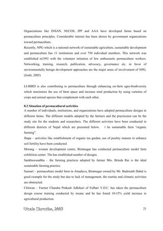 UUUtttsssaaalllaaa SSShhhrrreeesssttthhhaaa,,, 222000000777 21
Organizations like INSAN, NECOS, JPP and AAA have developed farms based on
permaculture principles. Considerable interest has been shown by government organizations
toward permaculture.
Recently, NPG which is a national network of sustainable agriculture, sustainable development
and permaculture has 11 institutions and over 750 individual members. This network was
established in1992 with the volunteer initiation of few enthusiastic permaculture workers.
Networking, training, research, publication, advocacy, governance etc. in favor of
environmentally benign development approaches are the major areas of involvement of NPG.
(Joshi, 2005)
LI-BIRD is also contributing to permaculture through enhancing on-farm agro-biodiversity
which maximizes the use of farm space and increase total production by using varieties of
crops and animal species that complement with each other.
8.2 Situation of permacultural activities
A number of individuals, institutions, and organizations have adopted permaculture designs in
different farms. The different models adopted by the farmers and the practicenor can be the
study site for the students and researchers. The different activities have been conducted in
different districts of Nepal which are presented below. t he sustainable farm “organic
farming”.
Jhapa – activities like establishment of organic tea garden, use of poultry manure to enhance
soil fertility have been conducted.
Morang – women development centre, Biratnagar has conducted permaculture model farm
exhibition center. The has established number of designs.
Sankhuwasabha – the farming practices adopted by farmer Mrs. Brinda Rai is the ideal
sustainable farming practice.
Sunsari – permaculture model farm in Amaduva, Biratnagar owned by Mr. Badrinath Dahal is
good example for the study but due to lack of management, the routine and climatic activities
are obstructed.
Chitwan – Farmer Chandra Prakash Adhikari of Fulbari V.D.C. has taken the permaculture
design course training conducted by insane and he has found 10-15% yield increase in
agricultural production.
 