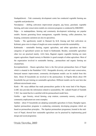 UUUtttsssaaalllaaa SSShhhrrreeesssttthhhaaa,,, 222000000777 22
Sindupalchowk – Tuki community development centre has conducted vegetable farming ans
vegetable seed production.
Nawalparasi – shifting cultivation improvement program, pig house, grassland, vegetable
farming, and water conservation models etc extension programs is conducted by HIKODEF.
Palpa – in madanpokhara, farming and community development technology are popular
models. Income generating forest management, vegetable farming, coffee plantation, bee
keeping, community sanitation are also its specialities.
Tanahu – The agroforestry model in Damauli by K.B. Gurung and fruit cultivation on
Kalimati, grass rows in slopes of muglin are some examples towards the sustainability.
Kathmandu – sustainable farming, organic agriculture, and urban agriculture are three
categories of agricultural system are found in Kathmandu. Besides, sustainable agriculture
other two are practiced mainly. AAA farm, Bagmati organic vegetable farming are main
organic agriculture. Kapali nursery in Maitidevi is good example of urban agriculture. Most of
the organization involved in sustainable farming , permaculture and organic farming are
situated here.
Kavrepalanchowk – Hasera agriculture farm is the first private permaculture farm of Nepal
which is situated in the Patalekhet V.D.C. Designable diversity, soil and water conservation,
farmyard manure improvement, community development models can be studied from this
farm. About 20 households are involved in the permaculture. In Dapcha Khola about 450
households has got training on sustainable agriculture. Different models can be seen here due
different microclimatic areas.
Kaski – Mr. surya adhikari has made permaculture garden in the waste land of the Begnas.
LARC also provides the information related to sustainability. Mr. vednath Poudel of Tamlekh
V.D.C. has stated that he is satisfied with his permacultural model farm.
Gorkha – agro forestry, mixed farming, crop rotation, community nursery, exchange of
community employment are some examples.
Surkhet – about 55 households are adopting sustainable agriculture in Gumi, Ramghat region.
Jajarkot permaculture programe is conducting community developing programs which are
based on permaculture principles. . The Jajarkot permaculture programme, located in the mid-
west of Nepal, showed how sustainable agriculture can be practised by implementing good
design and social programme.
 