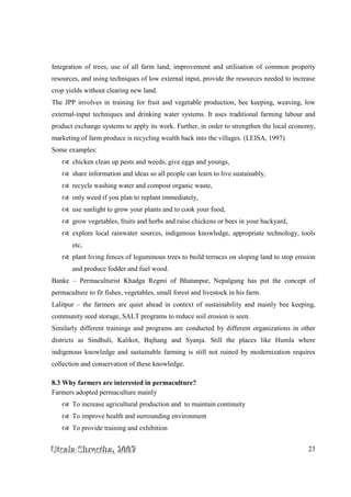 UUUtttsssaaalllaaa SSShhhrrreeesssttthhhaaa,,, 222000000777 23
Integration of trees, use of all farm land, improvement and utilisation of common property
resources, and using techniques of low external input, provide the resources needed to increase
crop yields without clearing new land.
The JPP involves in training for fruit and vegetable production, bee keeping, weaving, low
external-input techniques and drinking water systems. It uses traditional farming labour and
product exchange systems to apply its work. Further, in order to strengthen the local economy,
marketing of farm produce is recycling wealth back into the villages. (LEISA, 1997)
Some examples:
chicken clean up pests and weeds, give eggs and youngs,
share information and ideas so all people can learn to live sustainably,
recycle washing water and compost organic waste,
only weed if you plan to replant immediately,
use sunlight to grow your plants and to cook your food,
grow vegetables, fruits and herbs and raise chickens or bees in your backyard,
explore local rainwater sources, indigenous knowledge, appropriate technology, tools
etc,
plant living fences of leguminous trees to build terraces on sloping land to stop erosion
and produce fodder and fuel wood.
Banke – Permaculturist Khadga Regmi of Bhatanpur, Nepalgung has put the concept of
permaculture to fit fishes, vegetables, small forest and livestock in his farm.
Lalitpur – the farmers are quiet ahead in context of sustainability and mainly bee keeping,
community seed storage, SALT programs to reduce soil erosion is seen.
Similarly different trainings and programs are conducted by different organizations in other
districts as Sindhuli, Kalikot, Bajhang and Syanja. Still the places like Humla where
indigenous knowledge and sustainable farming is still not ruined by modernization requires
collection and conservation of these knowledge.
8.3 Why farmers are interested in permaculture?
Farmers adopted permaculture mainly
To increase agricultural production and to maintain continuity
To improve health and surrounding environment
To provide training and exhibition
 