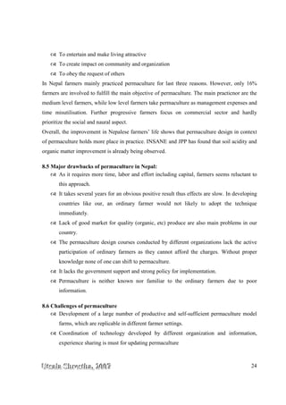 UUUtttsssaaalllaaa SSShhhrrreeesssttthhhaaa,,, 222000000777 24
To entertain and make living attractive
To create impact on community and organization
To obey the request of others
In Nepal farmers mainly practiced permaculture for last three reasons. However, only 16%
farmers are involved to fulfill the main objective of permaculture. The main practicnor are the
medium level farmers, while low level farmers take permaculture as management expenses and
time misutilisation. Further progressive farmers focus on commercial sector and hardly
prioritize the social and naural aspect.
Overall, the improvement in Nepalese farmers’ life shows that permaculture design in context
of permaculture holds more place in practice. INSANE and JPP has found that soil acidity and
organic matter improvement is already being observed.
8.5 Major drawbacks of permaculture in Nepal:
As it requires more time, labor and effort including capital, farmers seems reluctant to
this approach.
It takes several years for an obvious positive result thus effects are slow. In developing
countries like our, an ordinary farmer would not likely to adopt the technique
immediately.
Lack of good market for quality (organic, etc) produce are also main problems in our
country.
The permaculture design courses conducted by different organizations lack the active
participation of ordinary farmers as they cannot afford the charges. Without proper
knowledge none of one can shift to permaculture.
It lacks the government support and strong policy for implementation.
Permaculture is neither known nor familiar to the ordinary farmers due to poor
information.
8.6 Challenges of permaculture
Development of a large number of productive and self-sufficient permaculture model
farms, which are replicable in different farmer settings.
Coordination of technology developed by different organization and information,
experience sharing is must for updating permaculture
 