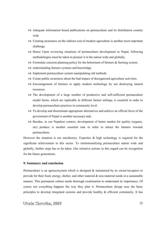 UUUtttsssaaalllaaa SSShhhrrreeesssttthhhaaa,,, 222000000777 25
Adequate information based publications on permaculture and its distribution country
wide
Creating awareness on the indirect cost of modern agriculture is another most important
challenge.
Hence Upon reviewing situations of permaculture development in Nepal, following
methodologies must be taken to pioneer it in the nation wide and globally.
Formulate concrete planning policy for the betterment of farmers & farming system.
understanding farmers systems and knowledge.
Implement permaculture system manipulating old methods.
Create public awareness about the bad impact of disorganized agriculture activities.
Encouragement of farmers to apply modern technology by not destroying natural
resources.
The development of a large number of productive and self-sufficient permaculture
model farms, which are replicable in different farmer settings, is essential in order to
develop permaculture practices in community level.
To develop and disseminate appropriate alternatives and achieve an official favor of the
government of Nepal is another necessary task.
Besides, in our Nepalese context, development of better market for quality (organic,
etc) produce is another essential task in order to attract the farmers towards
permaculture.
However the situation is not satisfactory. Expertise & high technology is required for the
significant achievement in this sector. To institutionalizing permaculture nation wide and
globally, further steps has to be taken. Our initiative actions in this regard can be recognition
for the future generations.
9. Summary and conclusion
Permaculture is an agroecosystem which is designed & maintained by its owner/occupiers to
provide for their food, energy, shelter, and other material & non-material needs in a sustainable
manner. This permanent culture needs thorough examination to understand its importance. Of
course not everything happens the way they plan it. Permaculture design uses the basic
principles to develop integrated systems and provide healthy & efficient community. It has
 