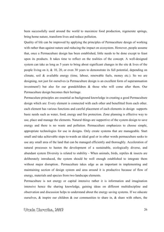 UUUtttsssaaalllaaa SSShhhrrreeesssttthhhaaa,,, 222000000777 26
been successfully used around the world to maximize food production, regenerate springs,
bring home nature, transform lives and reduce pollution.
Quality of life can be improved by applying the principles of Permaculture design of working
with rather than against nature and reducing the impact on ecosystem. However, people assume
that, once a Permaculture design has been established, little needs to be done except to feast
upon its products. It takes time to reflect on the realities of the concept. A well-designed
system can take as long as 5 years to bring about significant changes in the site & lives of the
people living on it, & 10, 20, or even 30 years to demonstrate its full potential, depending on
climate, soil & available energy (time, labour, renewable fuels, money etc.). So we are
designing, not just for ourselves (a Permaculture design is an excellent form of superannuation
investment!) but also for our grandchildren & those who will come after them. Our
Permaculture design becomes their heritage.
Permaculure principles are essential as background knowledge in creating a good Permaculture
design which are: Every element is connected with each other and benefitted from each other.
each element has various functions and careful placement of each elements in design supports
basic needs such as water, food, energy and fire protection. Zone planning is effective way to
use, place and manage the elements. Natural things are supportive of the system design to save
energy and there is no waste and pollution. Permaculture emphasizes to choose simple,
appropriate technologies for use in designs. Only create systems that are manageable. Start
small and take achievable steps to-wards an ideal goal or in other words permaculture seeks to
use any small area of the land that can be managed efficiently and thoroughly. Acceleration of
natural processes to hasten the development of a sustainable, ecologically diverse, and
abundant system Diversity is related to stability - When animals, birds, reptiles & insects are
deliberately introduced, the system should be well enough established to integrate them
without major disruption.. Permaculture takes edge as an important in implementing and
maintaining section of design system and area around it is productive because of flow of
energy, materials and species from two landscape elements.
Permaculture is not energy or capital intensive rather it is information and imagination
intensive hence the sharing knowledge, gaining ideas on different multidiscipline and
observation and discussion helps to understand about the energy saving systems. If we educate
ourselves, & inspire our children & our communities to share in, & share with others, the
 