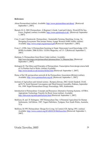 UUUtttsssaaalllaaa SSShhhrrreeesssttthhhaaa,,, 222000000777 29
References
About Permaculture (online). Available: http://www.permaculture.net/about/ [Retrieved:
September 1, 2007]
Burnett, B. G. 2001.Permaculture: A Beginner’s Guide. Land and Liberty, Westcliff On Sea,
Essex, England. (online) Available: http://www.spiralseed.co.uk/ [Retrieved: September
1, 2007]
Cruz, S. and J. Osentowski. Permaculture - Sustainable Farming, Ranching, Living.. by
Designing Ecosystems That Imitate Nature. 6-page Western SARE leaflet. (online)
Available: http://www.crmpi.org/permacul.pdf [Retrieved: September 1, 2007]
Evan, C. (1996, June 1) Permaculture booming in Nepal. Rejuvenate Local Knowledge. (CD-
ROM).Available: 2006 ILEIIA / LEISA Magazine, vol 13- 2 [Retrieved: September 5,
2007]
Hartman, S. Permaculture from Down Under (online). Available:
http//www.kavenga.com/permaculture/peramaculture % 20tasone.htm. [Retrieved:
September 1, 2007]
Holmgren D. The Ethics and Principles of Permaculture. Transcription from design course held
at Tir Penrhos Isaf in Wales. (online) Available:
http://www.konsk.co.uk/resource/holm2.htm [Retrieved: September 1, 2007]
Home of the UK permaculture network & the Permaculture Association (Britain) (online).
Available: http://www.permaculture.org.uk/ [Retrieved: September 1, 2007]
Institute of Agriculture and Animal science , Rampur,chitwan, 2062. Krishi Sandesh. IAAS.
pp74-76. Sixth National Convergence and Third General Assembly, Pokhara, September
4-6, 1999. Nepal Permaculture Group: Proceedings. NPG, Kathmandu.
Introduction to Permaculture: Concepts and Resources Alternative Farming Systems. ATTRA.
Appropriate Technology Transfer for Rural Areas (online). Available:
http://attra.ncat.org/attra-pub/holistic.html [Retrieved: September 1, 2007]
Mollison, B. and D. Holmgren. 1987.Permaculture One: A Perennial Agriculture for Human
Settlements, 3rd Edition. 1987. Tagari Publishers, Tyalgum, New South Wales, Australia.
32 p.
Mollison, B.1991.Permaculture: Design For Living In Context #28, Spring 1991. (online)
Available: http://www.context.org/ICLIB/IC28/Mollison.htm [Retrieved: September 1,
2007]
 