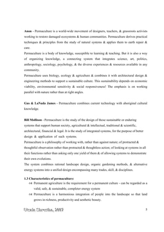 UUUtttsssaaalllaaa SSShhhrrreeesssttthhhaaa,,, 222000000777 5
Anon - Permaculture is a world-wide movement of designers, teachers, & grassroots activists
working to restore damaged ecosystems & human communities. Permaculture derives practical
techniques & principles from the study of natural systems & applies them to earth repair &
care.
Permaculture is a body of knowledge, susceptible to learning & teaching. But it is also a way
of organizing knowledge, a connecting system that integrates science, art, politics,
anthropology, sociology, psychology, & the diverse experiences & resources available in any
community.
Permaculture uses biology, ecology & agriculture & combines it with architectural design &
engineering methods to support a sustainable culture. This sustainability depends on economic
viability, environmental sensitivity & social responsiveness! The emphasis is on working
parallel with nature rather than at right angles.
Gus & LaNada James - Permaculture combines current technology with aboriginal cultural
knowledge.
Bill Mollison - Permaculture is the study of the design of those sustainable or enduring
systems that support human society, agricultural & intellectual, traditional & scientific,
architectural, financial & legal. It is the study of integrated systems, for the purpose of better
design & application of such systems.
Permaculture is a philosophy of working with, rather than against nature; of protracted &
thoughtful observation rather than protracted & thoughtless action; of looking at systems in all
their functions rather than asking only one yield of them & of allowing systems to demonstrate
their own evolutions.
The system combines rational landscape design, organic gardening methods, & alternative
energy systems into a unified design encompassing many trades, skill, & disciplines.
1.3 Characteristics of permaculture:
Permanent agriculture is the requirement for a permanent culture - can be regarded as a
valid, safe, & sustainable, completer energy system
Permaculture is a harmonious integration of people into the landscape so that land
grows in richness, productivity and aesthetic beauty.
 
