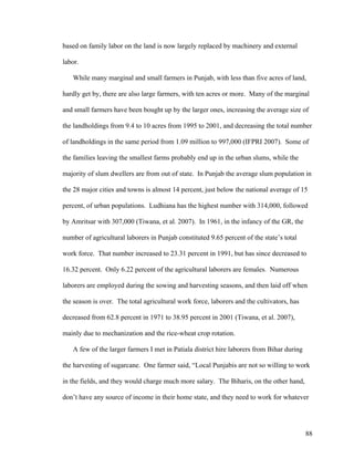 88
based on family labor on the land is now largely replaced by machinery and external
labor.
While many marginal and small farmers in Punjab, with less than five acres of land,
hardly get by, there are also large farmers, with ten acres or more. Many of the marginal
and small farmers have been bought up by the larger ones, increasing the average size of
the landholdings from 9.4 to 10 acres from 1995 to 2001, and decreasing the total number
of landholdings in the same period from 1.09 million to 997,000 (IFPRI 2007). Some of
the families leaving the smallest farms probably end up in the urban slums, while the
majority of slum dwellers are from out of state. In Punjab the average slum population in
the 28 major cities and towns is almost 14 percent, just below the national average of 15
percent, of urban populations. Ludhiana has the highest number with 314,000, followed
by Amritsar with 307,000 (Tiwana, et al. 2007). In 1961, in the infancy of the GR, the
number of agricultural laborers in Punjab constituted 9.65 percent of the state’s total
work force. That number increased to 23.31 percent in 1991, but has since decreased to
16.32 percent. Only 6.22 percent of the agricultural laborers are females. Numerous
laborers are employed during the sowing and harvesting seasons, and then laid off when
the season is over. The total agricultural work force, laborers and the cultivators, has
decreased from 62.8 percent in 1971 to 38.95 percent in 2001 (Tiwana, et al. 2007),
mainly due to mechanization and the rice-wheat crop rotation.
A few of the larger farmers I met in Patiala district hire laborers from Bihar during
the harvesting of sugarcane. One farmer said, “Local Punjabis are not so willing to work
in the fields, and they would charge much more salary. The Biharis, on the other hand,
don’t have any source of income in their home state, and they need to work for whatever
 