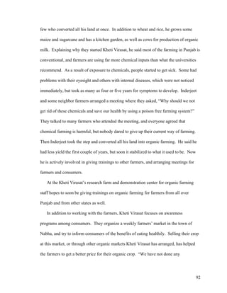 92
few who converted all his land at once. In addition to wheat and rice, he grows some
maize and sugarcane and has a kitchen garden, as well as cows for production of organic
milk. Explaining why they started Kheti Virasat, he said most of the farming in Punjab is
conventional, and farmers are using far more chemical inputs than what the universities
recommend. As a result of exposure to chemicals, people started to get sick. Some had
problems with their eyesight and others with internal diseases, which were not noticed
immediately, but took as many as four or five years for symptoms to develop. Inderjeet
and some neighbor farmers arranged a meeting where they asked, “Why should we not
get rid of these chemicals and save our health by using a poison free farming system?”
They talked to many farmers who attended the meeting, and everyone agreed that
chemical farming is harmful, but nobody dared to give up their current way of farming.
Then Inderjeet took the step and converted all his land into organic farming. He said he
had less yield the first couple of years, but soon it stabilized to what it used to be. Now
he is actively involved in giving trainings to other farmers, and arranging meetings for
farmers and consumers.
At the Kheti Virasat’s research farm and demonstration center for organic farming
staff hopes to soon be giving trainings on organic farming for farmers from all over
Punjab and from other states as well.
In addition to working with the farmers, Kheti Virasat focuses on awareness
programs among consumers. They organize a weekly farmers’ market in the town of
Nabha, and try to inform consumers of the benefits of eating healthily. Selling their crop
at this market, or through other organic markets Kheti Virasat has arranged, has helped
the farmers to get a better price for their organic crop. “We have not done any
 