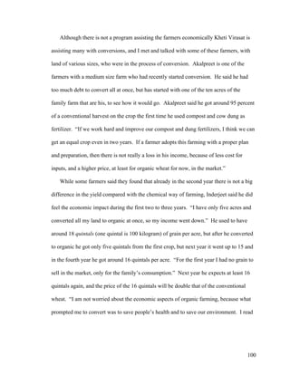 100
Although there is not a program assisting the farmers economically Kheti Virasat is
assisting many with conversions, and I met and talked with some of these farmers, with
land of various sizes, who were in the process of conversion. Akalpreet is one of the
farmers with a medium size farm who had recently started conversion. He said he had
too much debt to convert all at once, but has started with one of the ten acres of the
family farm that are his, to see how it would go. Akalpreet said he got around 95 percent
of a conventional harvest on the crop the first time he used compost and cow dung as
fertilizer. “If we work hard and improve our compost and dung fertilizers, I think we can
get an equal crop even in two years. If a farmer adopts this farming with a proper plan
and preparation, then there is not really a loss in his income, because of less cost for
inputs, and a higher price, at least for organic wheat for now, in the market.”
While some farmers said they found that already in the second year there is not a big
difference in the yield compared with the chemical way of farming, Inderjeet said he did
feel the economic impact during the first two to three years. “I have only five acres and
converted all my land to organic at once, so my income went down.” He used to have
around 18 quintals (one quintal is 100 kilogram) of grain per acre, but after he converted
to organic he got only five quintals from the first crop, but next year it went up to 15 and
in the fourth year he got around 16 quintals per acre. “For the first year I had no grain to
sell in the market, only for the family’s consumption.” Next year he expects at least 16
quintals again, and the price of the 16 quintals will be double that of the conventional
wheat. “I am not worried about the economic aspects of organic farming, because what
prompted me to convert was to save people’s health and to save our environment. I read
 