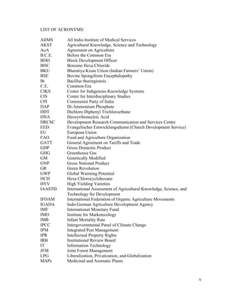 x
LIST OF ACRONYMS:
AIIMS All India Institute of Medical Services
AKST Agricultural Knowledge, Science and Technology
AoA Agreement on Agriculture
B.C.E. Before the Common Era
BDO Block Development Officer
BHC Benzene Hexa Chloride
BKU Bharatiya Kisan Union (Indian Farmers’ Union)
BSE Bovine Spongiform Encephalopathy
Bt Bacillus thuringiensis
C.E. Common Era
CIKS Center for Indigenous Knowledge Systems
CIS Center for Interdisciplinary Studies
CPI Communist Party of India
DAP Di-Ammonium Phosphate
DDT Dichloro Diphenyl Trichloroethane
DNA Deoxyribonucleic Acid
DRCSC Development Research Communication and Services Centre
EED Evangelischer Entwicklungsdienst (Church Development Service)
EU European Union
FAO Food and Agriculture Organization
GATT General Agreement on Tariffs and Trade
GDP Gross Domestic Product
GHG Greenhouse Gas
GM Genetically Modified
GNP Gross National Product
GR Green Revolution
GWP Global Warming Potential
HCH Hexa Chlorocyclohexane
HYV High Yielding Varieties
IAASTD International Assessment of Agricultural Knowledge, Science, and
Technology for Development
IFOAM International Federation of Organic Agriculture Movements
IGADA Indo-German Agriculture Development Agency
IMF International Monetary Fund
IMO Institute for Marketecology
IMR Infant Mortality Rate
IPCC Intergovernmental Panel of Climate Change
IPM Integrated Pest Management
IPR Intellectual Property Rights
IRB Institutional Review Board
IT Information Technology
JFM Joint Forest Management
LPG Liberalization, Privatization, and Globalization
MAPs Medicinal and Aromatic Plants
 