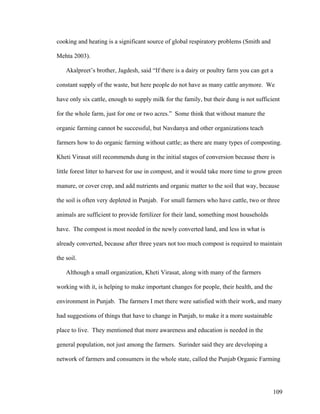 109
cooking and heating is a significant source of global respiratory problems (Smith and
Mehta 2003).
Akalpreet’s brother, Jagdesh, said “If there is a dairy or poultry farm you can get a
constant supply of the waste, but here people do not have as many cattle anymore. We
have only six cattle, enough to supply milk for the family, but their dung is not sufficient
for the whole farm, just for one or two acres.” Some think that without manure the
organic farming cannot be successful, but Navdanya and other organizations teach
farmers how to do organic farming without cattle; as there are many types of composting.
Kheti Virasat still recommends dung in the initial stages of conversion because there is
little forest litter to harvest for use in compost, and it would take more time to grow green
manure, or cover crop, and add nutrients and organic matter to the soil that way, because
the soil is often very depleted in Punjab. For small farmers who have cattle, two or three
animals are sufficient to provide fertilizer for their land, something most households
have. The compost is most needed in the newly converted land, and less in what is
already converted, because after three years not too much compost is required to maintain
the soil.
Although a small organization, Kheti Virasat, along with many of the farmers
working with it, is helping to make important changes for people, their health, and the
environment in Punjab. The farmers I met there were satisfied with their work, and many
had suggestions of things that have to change in Punjab, to make it a more sustainable
place to live. They mentioned that more awareness and education is needed in the
general population, not just among the farmers. Surinder said they are developing a
network of farmers and consumers in the whole state, called the Punjab Organic Farming
 