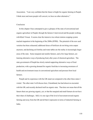 110
Association. “I am very confident that the future is bright for organic farming in Punjab.
I think more and more people will convert; we have no other alternative.”
Conclusion
In this chapter I have attempted to give a glimpse of the state of conventional and
organic agriculture in Punjab, through the farmers I interviewed and the people working
with Kheti Virasat. It seems clear the intensive rice-wheat rotation cropping system
reached stagnation in the beginning of the 2000s (IFPRI). The potential of the new seed
varieties has been exhausted; additional doses of fertilizers do not bring extra output
anymore, and declining soil fertility and water tables are the reality in increasingly larger
areas of the state. Some marginal and smaller farmers, and a few large farmers, are
learning alternative ways of producing food, after years of chemical agriculture. The
state government of Punjab has slowly started supporting alternative ways of food
production, with a growing demand for organic food due to increasing awareness of
health and environment issues in conventional agriculture and pressure from local
farmers.
Punjab and its experience with the GR stand out compared to the other three states I
visited. The other state I will discuss here, Uttarakhand, has had almost no encounter
with the GR, and recently declared itself an organic state. That does not mean that all the
famers there are growing organic, yet, or that the marginal and small farmers do not have
their share of challenges. Still, it is one sign of the level of movement toward organic
farming and away from the GR and all that it represents in terms of industrial farming in
India.
 