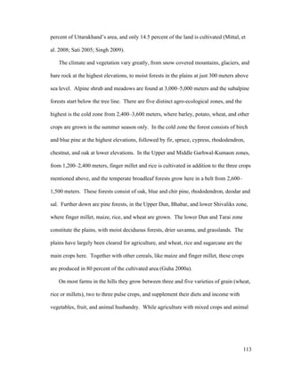 113
percent of Uttarakhand’s area, and only 14.5 percent of the land is cultivated (Mittal, et
al. 2008; Sati 2005; Singh 2009).
The climate and vegetation vary greatly, from snow covered mountains, glaciers, and
bare rock at the highest elevations, to moist forests in the plains at just 300 meters above
sea level. Alpine shrub and meadows are found at 3,000–5,000 meters and the subalpine
forests start below the tree line. There are five distinct agro-ecological zones, and the
highest is the cold zone from 2,400–3,600 meters, where barley, potato, wheat, and other
crops are grown in the summer season only. In the cold zone the forest consists of birch
and blue pine at the highest elevations, followed by fir, spruce, cypress, rhododendron,
chestnut, and oak at lower elevations. In the Upper and Middle Garhwal-Kumaon zones,
from 1,200–2,400 meters, finger millet and rice is cultivated in addition to the three crops
mentioned above, and the temperate broadleaf forests grow here in a belt from 2,600–
1,500 meters. These forests consist of oak, blue and chir pine, rhododendron, deodar and
sal. Further down are pine forests, in the Upper Dun, Bhabar, and lower Shivaliks zone,
where finger millet, maize, rice, and wheat are grown. The lower Dun and Tarai zone
constitute the plains, with moist deciduous forests, drier savanna, and grasslands. The
plains have largely been cleared for agriculture, and wheat, rice and sugarcane are the
main crops here. Together with other cereals, like maize and finger millet, these crops
are produced in 80 percent of the cultivated area (Guha 2000a).
On most farms in the hills they grow between three and five varieties of grain (wheat,
rice or millets), two to three pulse crops, and supplement their diets and income with
vegetables, fruit, and animal husbandry. While agriculture with mixed crops and animal
 