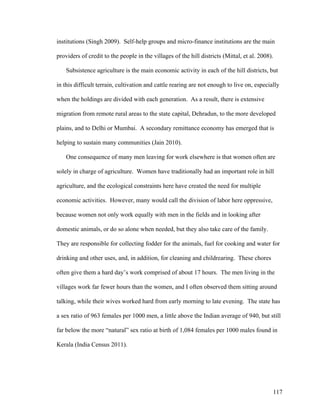 117
institutions (Singh 2009). Self-help groups and micro-finance institutions are the main
providers of credit to the people in the villages of the hill districts (Mittal, et al. 2008).
Subsistence agriculture is the main economic activity in each of the hill districts, but
in this difficult terrain, cultivation and cattle rearing are not enough to live on, especially
when the holdings are divided with each generation. As a result, there is extensive
migration from remote rural areas to the state capital, Dehradun, to the more developed
plains, and to Delhi or Mumbai. A secondary remittance economy has emerged that is
helping to sustain many communities (Jain 2010).
One consequence of many men leaving for work elsewhere is that women often are
solely in charge of agriculture. Women have traditionally had an important role in hill
agriculture, and the ecological constraints here have created the need for multiple
economic activities. However, many would call the division of labor here oppressive,
because women not only work equally with men in the fields and in looking after
domestic animals, or do so alone when needed, but they also take care of the family.
They are responsible for collecting fodder for the animals, fuel for cooking and water for
drinking and other uses, and, in addition, for cleaning and childrearing. These chores
often give them a hard day’s work comprised of about 17 hours. The men living in the
villages work far fewer hours than the women, and I often observed them sitting around
talking, while their wives worked hard from early morning to late evening. The state has
a sex ratio of 963 females per 1000 men, a little above the Indian average of 940, but still
far below the more “natural” sex ratio at birth of 1,084 females per 1000 males found in
Kerala (India Census 2011).
 