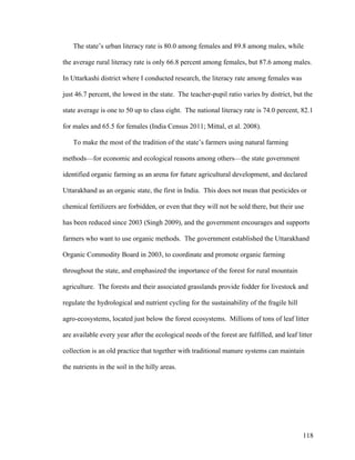 118
The state’s urban literacy rate is 80.0 among females and 89.8 among males, while
the average rural literacy rate is only 66.8 percent among females, but 87.6 among males.
In Uttarkashi district where I conducted research, the literacy rate among females was
just 46.7 percent, the lowest in the state. The teacher-pupil ratio varies by district, but the
state average is one to 50 up to class eight. The national literacy rate is 74.0 percent, 82.1
for males and 65.5 for females (India Census 2011; Mittal, et al. 2008).
To make the most of the tradition of the state’s farmers using natural farming
methods—for economic and ecological reasons among others—the state government
identified organic farming as an arena for future agricultural development, and declared
Uttarakhand as an organic state, the first in India. This does not mean that pesticides or
chemical fertilizers are forbidden, or even that they will not be sold there, but their use
has been reduced since 2003 (Singh 2009), and the government encourages and supports
farmers who want to use organic methods. The government established the Uttarakhand
Organic Commodity Board in 2003, to coordinate and promote organic farming
throughout the state, and emphasized the importance of the forest for rural mountain
agriculture. The forests and their associated grasslands provide fodder for livestock and
regulate the hydrological and nutrient cycling for the sustainability of the fragile hill
agro-ecosystems, located just below the forest ecosystems. Millions of tons of leaf litter
are available every year after the ecological needs of the forest are fulfilled, and leaf litter
collection is an old practice that together with traditional manure systems can maintain
the nutrients in the soil in the hilly areas.
 