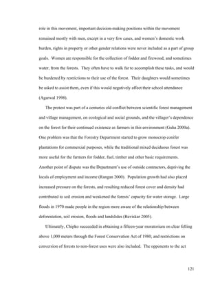 121
role in this movement, important decision-making positions within the movement
remained mostly with men, except in a very few cases, and women’s domestic work
burden, rights in property or other gender relations were never included as a part of group
goals. Women are responsible for the collection of fodder and firewood, and sometimes
water, from the forests. They often have to walk far to accomplish these tasks, and would
be burdened by restrictions to their use of the forest. Their daughters would sometimes
be asked to assist them, even if this would negatively affect their school attendance
(Agarwal 1998).
The protest was part of a centuries old conflict between scientific forest management
and village management, on ecological and social grounds, and the villager’s dependence
on the forest for their continued existence as farmers in this environment (Guha 2000a).
One problem was that the Forestry Department started to grow monocrop conifer
plantations for commercial purposes, while the traditional mixed deciduous forest was
more useful for the farmers for fodder, fuel, timber and other basic requirements.
Another point of dispute was the Department’s use of outside contractors, depriving the
locals of employment and income (Rangan 2000). Population growth had also placed
increased pressure on the forests, and resulting reduced forest cover and density had
contributed to soil erosion and weakened the forests’ capacity for water storage. Large
floods in 1970 made people in the region more aware of the relationship between
deforestation, soil erosion, floods and landslides (Baviskar 2005).
Ultimately, Chipko succeeded in obtaining a fifteen-year moratorium on clear felling
above 1,000 meters through the Forest Conservation Act of 1980, and restrictions on
conversion of forests to non-forest uses were also included. The opponents to the act
 