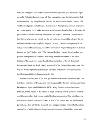 129
fertilizers and hybrid seed, and the members of the cooperative gave the farmers inputs
on credit. When the farmers would sell their produce they paid for the inputs they had
received earlier. “By using chemical fertilizer the production increased,” Surbeer said,
“and the local people started to make more money.” After planting one sack of potatoes
they could harvest 10–12 sacks, so people sowed potatoes, but after four to five years the
yield started to decrease and they had to move the crop to a new field. “We found out
that the whole farming got ruined, and the soil on the top became like ash, as if the soil
had burned and the crop completely stopped,” he said. “When Navdanya came to the
village and talked to us in 2002, we told the coordinator, Raghubir Singh Rawat, that our
farming is dying,” Surbeer said. “The chemical fertilizers burned the soil, and no more
potatoes were growing in that land. Now many people have stopped to put these
fertilizers,” he added. In a study about fertilizer use in four of the hill districts of
Uttarakhand (Singh and Singh 2004a), almost half of the farmers (46 percent), said that
they are decreasing their use of chemical fertilizers, and climatic conditions such as
insufficient rainfall is cited as one cause for this.
In more accessible parts of the hills, government interventions introduced HYV, and
distributed fertilizers for free, e.g. in a project organized by the Indo-German Agriculture
Development Agency (IGADA) in the 1970s. Many farmers continued to buy the
fertilizers, but 65 percent of the farmers in Singh and Singh’s study expressed that they
would have to reduce their present level of fertilizer consumption if the subsidies were
removed and the cost increased (2004a). A third of the farmers who use fertilizers (33
percent), said they felt that the chemicals have a negative impact on their fields, such as
causing loss of soil fertility and change in the soil structure. Other effects on the soil
 