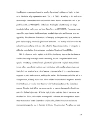 131
found that the percentage of positive samples for carbaryl residues was higher in plain
areas than in the hilly regions of the state (Rai, et al. 2008). According to this study none
of the sample contained residual concentration above the maximum residue limit as per
guidelines of FAO/WHO (1986) for humans. Carbaryl is lethal to many non-target
insects, including earthworms and honeybees, however (IPCS 1992). Farmers growing
vegetables argue that the incidence of pest attacks is increasing and that new pests are
appearing. They increase the frequency of spraying against pests every year, and some
pests are developing resistance against their pesticides. The friendly insects who are the
natural predators of crop pests are often killed by the pesticides instead of being able to
aid in the control of the destructive pest population (Singh and Singh 2004a).
This development model applied to the hill region has not increased self-reliance or
livelihood security in the agricultural community, but has changed the whole value
system. From being a self-sufficient agricultural system with very few if any external
inputs, where agricultural traditions were intertwined with social practices, rituals and
festivals, it has now to a large extent become a commercial activity, where farmers are
supposed to make an investment, and hope for profits. The farmers regarded the soil as a
living medium, that they would feed, and in turn the soil would feed the plants. Biomass
from the forests, or residue from the crop, went via livestock back to the cropland as
manure. Keeping land fallow was also a practice to prevent drainage of soil nutrients,
and to let the land rejuvenate. With the high yielding varieties, there is less straw, and
therefore less fodder, and with the new vegetable cash crops, the same problem occurs.
Many farmers now find it hard to feed several cattle, and the reduction in available
manure encourages the use of chemical fertilizers. Di-Ammonium Phosphate and urea
 