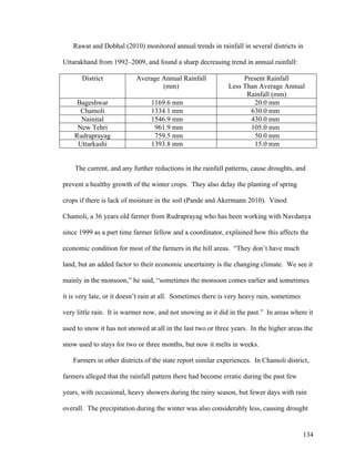 134
Rawat and Dobhal (2010) monitored annual trends in rainfall in several districts in
Uttarakhand from 1992–2009, and found a sharp decreasing trend in annual rainfall:
District Average Annual Rainfall
(mm)
Present Rainfall
Less Than Average Annual
Rainfall (mm)
Bageshwar 1169.6 mm 20.0 mm
Chamoli 1334.1 mm 630.0 mm
Nainital 1546.9 mm 430.0 mm
New Tehri 961.9 mm 105.0 mm
Rudraprayag 759.5 mm 50.0 mm
Uttarkashi 1393.8 mm 15.0 mm
The current, and any further reductions in the rainfall patterns, cause droughts, and
prevent a healthy growth of the winter crops. They also delay the planting of spring
crops if there is lack of moisture in the soil (Pande and Akermann 2010). Vinod
Chamoli, a 36 years old farmer from Rudraprayag who has been working with Navdanya
since 1999 as a part time farmer fellow and a coordinator, explained how this affects the
economic condition for most of the farmers in the hill areas. “They don’t have much
land, but an added factor to their economic uncertainty is the changing climate. We see it
mainly in the monsoon,” he said, “sometimes the monsoon comes earlier and sometimes
it is very late, or it doesn’t rain at all. Sometimes there is very heavy rain, sometimes
very little rain. It is warmer now, and not snowing as it did in the past.” In areas where it
used to snow it has not snowed at all in the last two or three years. In the higher areas the
snow used to stays for two or three months, but now it melts in weeks.
Farmers in other districts of the state report similar experiences. In Chamoli district,
farmers alleged that the rainfall pattern there had become erratic during the past few
years, with occasional, heavy showers during the rainy season, but fewer days with rain
overall. The precipitation during the winter was also considerably less, causing drought
 