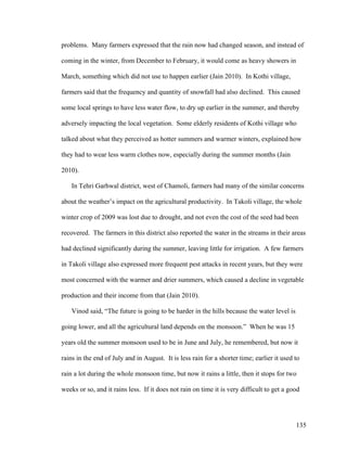 135
problems. Many farmers expressed that the rain now had changed season, and instead of
coming in the winter, from December to February, it would come as heavy showers in
March, something which did not use to happen earlier (Jain 2010). In Kothi village,
farmers said that the frequency and quantity of snowfall had also declined. This caused
some local springs to have less water flow, to dry up earlier in the summer, and thereby
adversely impacting the local vegetation. Some elderly residents of Kothi village who
talked about what they perceived as hotter summers and warmer winters, explained how
they had to wear less warm clothes now, especially during the summer months (Jain
2010).
In Tehri Garhwal district, west of Chamoli, farmers had many of the similar concerns
about the weather’s impact on the agricultural productivity. In Takoli village, the whole
winter crop of 2009 was lost due to drought, and not even the cost of the seed had been
recovered. The farmers in this district also reported the water in the streams in their areas
had declined significantly during the summer, leaving little for irrigation. A few farmers
in Takoli village also expressed more frequent pest attacks in recent years, but they were
most concerned with the warmer and drier summers, which caused a decline in vegetable
production and their income from that (Jain 2010).
Vinod said, “The future is going to be harder in the hills because the water level is
going lower, and all the agricultural land depends on the monsoon.” When he was 15
years old the summer monsoon used to be in June and July, he remembered, but now it
rains in the end of July and in August. It is less rain for a shorter time; earlier it used to
rain a lot during the whole monsoon time, but now it rains a little, then it stops for two
weeks or so, and it rains less. If it does not rain on time it is very difficult to get a good
 