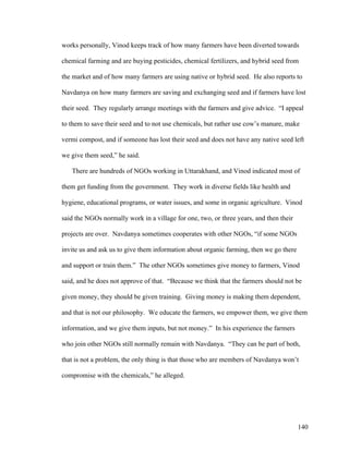 140
works personally, Vinod keeps track of how many farmers have been diverted towards
chemical farming and are buying pesticides, chemical fertilizers, and hybrid seed from
the market and of how many farmers are using native or hybrid seed. He also reports to
Navdanya on how many farmers are saving and exchanging seed and if farmers have lost
their seed. They regularly arrange meetings with the farmers and give advice. “I appeal
to them to save their seed and to not use chemicals, but rather use cow’s manure, make
vermi compost, and if someone has lost their seed and does not have any native seed left
we give them seed,” he said.
There are hundreds of NGOs working in Uttarakhand, and Vinod indicated most of
them get funding from the government. They work in diverse fields like health and
hygiene, educational programs, or water issues, and some in organic agriculture. Vinod
said the NGOs normally work in a village for one, two, or three years, and then their
projects are over. Navdanya sometimes cooperates with other NGOs, “if some NGOs
invite us and ask us to give them information about organic farming, then we go there
and support or train them.” The other NGOs sometimes give money to farmers, Vinod
said, and he does not approve of that. “Because we think that the farmers should not be
given money, they should be given training. Giving money is making them dependent,
and that is not our philosophy. We educate the farmers, we empower them, we give them
information, and we give them inputs, but not money.” In his experience the farmers
who join other NGOs still normally remain with Navdanya. “They can be part of both,
that is not a problem, the only thing is that those who are members of Navdanya won’t
compromise with the chemicals,” he alleged.
 