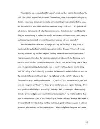 142
“Most people are positive about Navdanya’s work and they want to be members,” he
said. Since 1999, around five thousands farmers have joined Navdanya in Rudraprayag
district. Vinod said farmers are normally not hesitant to give up using the hybrid seed,
but that there have been those who have continued using a little urea. “We go back and
talk to those farmers and ask why they are using urea. Sometimes they would say that
they just wanted to try it, and see the results, and then we tell them to use vermi compost
and natural inputs instead, because they contain urea and nitrogen naturally.”
Another coordinator who said he enjoys working for Navdanya is Negi, who, as
mentioned above, has been with the organization for two decades. “This work comes
from my heart and my interests: organic farming, and forest and water conservation.”
Negi argued, as others, that the water resources are shrinking with the declining snow
cover in the mountains, “we need management of water, and we are losing a lot of forest
also. There is replanting, but normally only of one type of tree, but we need to bring
back the variety of trees, diversity plantation, for both timber and medicinal use, and for
the animals to have something to eat.” He explained how he starts by talking to the
farmers about water and forest issues first. “If you don’t have any moisture in your land
how can you grow anything? The forest gives moisture, as does organic farming. If you
have good forest behind you, you will get moisture. Oak, for example, takes water up
from the ground and provides water to the surrounding area.” He emphasized that they
need to transplant the types of trees that will give them a variety of benefits. Oak wood is
strong and hard, provides lasting building material, is good for firewood, and in addition
bears and other animals eat the fruit or acorns. “Medicinal plants also grow well under
 
