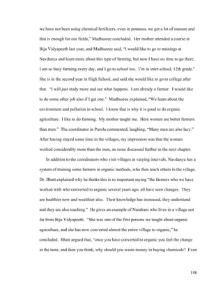 148
we have not been using chemical fertilizers, even in potatoes, we get a lot of manure and
that is enough for our fields,” Madhusree concluded. Her mother attended a course at
Bija Vidyapeeth last year, and Madhusree said, “I would like to go to trainings at
Navdanya and learn more about this type of farming, but now I have no time to go there.
I am so busy farming every day, and I go to school too. I’m in inter-school, 12th grade.”
She is in the second year in High School, and said she would like to go to college after
that. “I will just study more and see what happens. I am already a farmer. I would like
to do some other job also if I get one.” Madhusree explained, “We learn about the
environment and pollution in school. I know that is why it is good to do organic
agriculture. I like to do farming. My mother taught me. Here women are better farmers
than men.” The coordinator in Purola commented, laughing, “Many men are also lazy.”
After having stayed some time in the villages, my impression was that the women
worked considerably more than the men, an issue discussed further in the next chapter.
In addition to the coordinators who visit villages at varying intervals, Navdanya has a
system of training some farmers in organic methods, who then teach others in the village.
Dr. Bhatt explained why he thinks this is so important saying “the farmers who we have
worked with who converted to organic several years ago, all have seen changes. They
are healthier now and wealthier also. Their knowledge has increased, they understand
and they are also teaching.” He gives an example of Nandrani who lives in a village not
far from Bija Vidyapeeth. “She was one of the first persons we taught about organic
agriculture, and she has now converted almost the entire village to organic,” he
concluded. Bhatt argued that, “once you have converted to organic you feel the change
in the taste, and then you think, why should you waste money in buying chemicals? Even
 