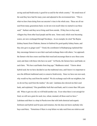 160
saving seed and biodiversity is good for us and for the whole country.” He noted most of
the seed they have had for many years and adjusted to the environment here. “This is
what we have been doing from our ancestor’s time in the whole area. These are all our
seed from many generations back; we do not even recall when we started to use these
seed.” Surbeer said they never bring seed from outside. If they have to buy seed,
villagers buy from other local people and the area. Some seed, which were becoming
scarce, are now exchanged through Navdanya. As an example, he cited “the Rajma
(kidney beans) from Chakrata, famous in Garhwal for good quality kidney beans, and
they also gave us ginger seed.” Vinod, the coordinator in Rudraprayag explained that
they encourage farmers to save their seed and exchange them with others, “we approach
the farmers who have more seed than their need and encourage them to save these extra
seed, and share with those who have no seed.” In Purola, the farmers have seed banks on
each farm. “We have seed banks from long ago,” Madhusree noted. “I know about
hybrid seed, but we have decided to use the traditional ones, and I know it is important to
save the different traditional seed, to conserve biodiversity. Since we have our own seed,
why would we buy seed from the market? We do exchange seed with our neighbors, but
we do not buy seed from the market,” she said. Lakshana also showed me their seed
bank, and explained, “Our grandfather built that seed bank, and it is more than 100 years
old. When it gets too old, we will build another one. Even when there is not enough for
food, we still save grain for seed; rice, wheat, mustard, all those seed we have.”
Lakshana said there is a shop in Purola town that sells both chemical and organic
fertilizers and hybrid seed for peas and tomatoes, but she does not know anybody who
buys seed there. “Sometimes if there is crop failure we take seed from our relatives and
 