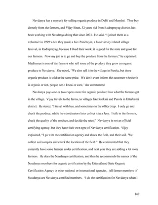 162
Navdanya has a network for selling organic produce in Delhi and Mumbai. They buy
directly from the farmers, and Vijay Bhatt, 32 years old from Rudraprayag district, has
been working with Navdanya doing that since 2003. He said, “I joined them as a
volunteer in 1999 when they made a Jaiv Panchayat, a biodiversity related village
festival, in Rudraprayag, because I liked their work; it is good for the state and good for
our farmers. Now my job is to go and buy the produce from the farmers,” he explained.
Madhusree is one of the farmers who sell some of the produce they grow as organic
produce to Navdanya. She noted, “We also sell it in the village in Purola, but there
organic produce is sold at the same price. We don’t even inform the customer whether it
is organic or not, people don’t know or care,” she commented.
Navdanya pays one or two rupees more for organic produce than what the farmers get
in the village. Vijay travels to the farms, to villages like Sankari and Purola in Uttarkashi
district. He stated, “I travel with bus, and sometimes in the office Jeep. I only go and
check the produce, while the coordinators later collect it in a Jeep. I talk to the farmers,
check the quality of the produce, and decide the rates.” Navdanya is not an official
certifying agency, but they have their own type of Navdanya certification. Vijay
explained, “I go with the certification agency and check the field, and their soil. We
collect soil samples and check the location of the field.” He commented that they
currently have some farmers under certification, and next year they are adding a lot more
farmers. He does the Navdanya certification, and then he recommends the names of the
Navdanya members for organic certification by the Uttarakhand State Organic
Certification Agency or other national or international agencies. All farmer members of
Navdanya are Navdanya certified members. “I do the certification for Navdanya when I
 
