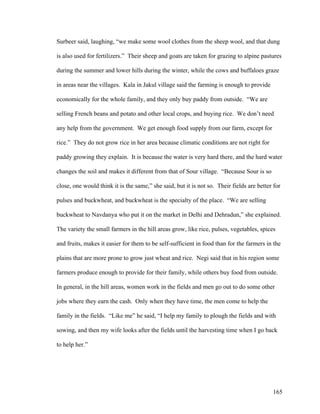 165
Surbeer said, laughing, “we make some wool clothes from the sheep wool, and that dung
is also used for fertilizers.” Their sheep and goats are taken for grazing to alpine pastures
during the summer and lower hills during the winter, while the cows and buffaloes graze
in areas near the villages. Kala in Jakul village said the farming is enough to provide
economically for the whole family, and they only buy paddy from outside. “We are
selling French beans and potato and other local crops, and buying rice. We don’t need
any help from the government. We get enough food supply from our farm, except for
rice.” They do not grow rice in her area because climatic conditions are not right for
paddy growing they explain. It is because the water is very hard there, and the hard water
changes the soil and makes it different from that of Sour village. “Because Sour is so
close, one would think it is the same,” she said, but it is not so. Their fields are better for
pulses and buckwheat, and buckwheat is the specialty of the place. “We are selling
buckwheat to Navdanya who put it on the market in Delhi and Dehradun,” she explained.
The variety the small farmers in the hill areas grow, like rice, pulses, vegetables, spices
and fruits, makes it easier for them to be self-sufficient in food than for the farmers in the
plains that are more prone to grow just wheat and rice. Negi said that in his region some
farmers produce enough to provide for their family, while others buy food from outside.
In general, in the hill areas, women work in the fields and men go out to do some other
jobs where they earn the cash. Only when they have time, the men come to help the
family in the fields. “Like me” he said, “I help my family to plough the fields and with
sowing, and then my wife looks after the fields until the harvesting time when I go back
to help her.”
 