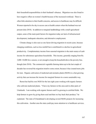 167
their household responsibilities in their husband’s absence. Migration was also found to
have negative effect on women’s health because of the increased workload. There is
often little attention to their health concerns, and access to healthcare may be difficult.
Women reported to be shy to access care at health centers when the husband was not
present (Jain 2010). In addition to marginal landholdings with a small agricultural
output, some of the main push factors for migration today are lack of infrastructural
development, inadequate education, and alternative employment.
Climate change is also seen as one factor driving migration in recent years, because
changing conditions, such as less rainfall have contributed to a decline in agricultural
productivity. Complementary income from seasonal migration is the main source of cash
income for subsistence agriculture households. This income, generally ranging from Rs.
3,000–10,000 for a season, is not enough to keep the household above the poverty line,
though (Jain 2010). The commercial vegetable farming taken up in the last couple of
decades has reversed the migration trend to some extent, because it has created more jobs
for men. Organic cultivation of medicinal and aromatic plants (MAPs) is a fast growing
activity that can increase the income for marginal farmers in a more sustainable way.
Rawat has had his own NGO for the last eight years working with organic farmers
who cultivate medicinal plants. “I have my farmers in this area and in other parts of
Uttarkashi. I am working with organic farmers and I’m growing in certified fields. We
help farmers to grow by giving them seed and then we buy back their produce,” he
explained. The state of Uttarakhand is developing several MAPs projects for increasing
this cultivation. Another area the state could pay more attention to is healthcare services.
 