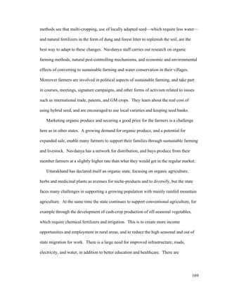 169
methods see that multi-cropping, use of locally adapted seed—which require less water—
and natural fertilizers in the form of dung and forest litter to replenish the soil, are the
best way to adapt to these changes. Navdanya staff carries out research on organic
farming methods, natural pest-controlling mechanisms, and economic and environmental
effects of converting to sustainable farming and water conservation in their villages.
Moreover farmers are involved in political aspects of sustainable farming, and take part
in courses, meetings, signature campaigns, and other forms of activism related to issues
such as international trade, patents, and GM crops. They learn about the real cost of
using hybrid seed, and are encouraged to use local varieties and keeping seed banks.
Marketing organic produce and securing a good price for the farmers is a challenge
here as in other states. A growing demand for organic produce, and a potential for
expanded sale, enable many farmers to support their families through sustainable farming
and livestock. Navdanya has a network for distribution, and buys produce from their
member farmers at a slightly higher rate than what they would get in the regular market.
Uttarakhand has declared itself an organic state, focusing on organic agriculture,
herbs and medicinal plants as avenues for niche-products and to diversify, but the state
faces many challenges in supporting a growing population with mainly rainfed mountain
agriculture. At the same time the state continues to support conventional agriculture, for
example through the development of cash-crop production of off-seasonal vegetables,
which require chemical fertilizers and irrigation. This is to create more income
opportunities and employment in rural areas, and to reduce the high seasonal and out of
state migration for work. There is a large need for improved infrastructure; roads,
electricity, and water, in addition to better education and healthcare. There are
 