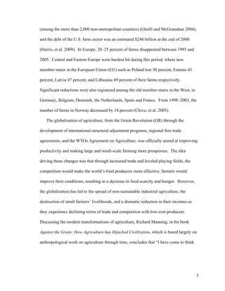 5
(among the more than 2,000 non-metropolitan counties) (Ghelfi and McGranahan 2004),
and the debt of the U.S. farm sector was an estimated $240 billion at the end of 2008
(Harris, et al. 2009). In Europe, 20–25 percent of farms disappeared between 1995 and
2005. Central and Eastern Europe were hardest hit during this period, where new
member-states in the European Union (EU) such as Poland lost 30 percent, Estonia 43
percent, Latvia 47 percent, and Lithuania 49 percent of their farms respectively.
Significant reductions were also registered among the old member-states in the West, in
Germany, Belgium, Denmark, the Netherlands, Spain and France. From 1998–2003, the
number of farms in Norway decreased by 18 percent (Chivu, et al. 2005).
The globalization of agriculture, from the Green Revolution (GR) through the
development of international structural adjustment programs, regional free trade
agreements, and the WTOs Agreement on Agriculture, was officially aimed at improving
productivity and making large and small-scale farming more prosperous. The idea
driving these changes was that through increased trade and leveled playing fields, the
competition would make the world’s food producers more effective, farmers would
improve their conditions, resulting in a decrease in food scarcity and hunger. However,
the globalization has led to the spread of non-sustainable industrial agriculture, the
destruction of small farmers’ livelihoods, and a dramatic reduction in their incomes as
they experience declining terms of trade and competition with low-cost producers.
Discussing the modern transformations of agriculture, Richard Manning, in his book
Against the Grain: How Agriculture has Hijacked Civilization, which is based largely on
anthropological work on agriculture through time, concludes that “I have come to think
 