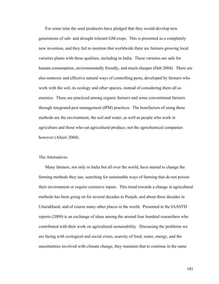 181
For some time the seed producers have pledged that they would develop new
generations of salt- and drought tolerant GM crops. This is presented as a completely
new invention, and they fail to mention that worldwide there are farmers growing local
varieties plants with these qualities, including in India. These varieties are safe for
human consumption, environmentally friendly, and much cheaper (Deb 2004). There are
also nontoxic and effective natural ways of controlling pests, developed by farmers who
work with the soil, its ecology and other species, instead of considering them all as
enemies. These are practiced among organic farmers and some conventional farmers
through integrated pest management (IPM) practices. The benefactors of using these
methods are the environment, the soil and water, as well as people who work in
agriculture and those who eat agricultural produce; not the agrochemical companies
however (Altieri 2004).
The Alternatives
Many farmers, not only in India but all over the world, have started to change the
farming methods they use, searching for sustainable ways of farming that do not poison
their environment or require extensive inputs. This trend towards a change in agricultural
methods has been going on for several decades in Punjab, and about three decades in
Uttarakhand, and of course many other places in the world. Presented in the IAASTD
reports (2009) is an exchange of ideas among the around four hundred researchers who
contributed with their work on agricultural sustainability. Discussing the problems we
are facing with ecological and social crises, scarcity of food, water, energy, and the
uncertainties involved with climate change, they maintain that to continue in the same
 