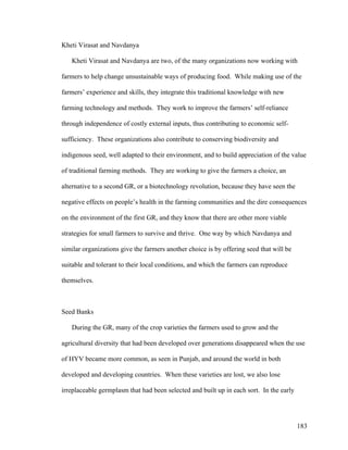 183
Kheti Virasat and Navdanya
Kheti Virasat and Navdanya are two, of the many organizations now working with
farmers to help change unsustainable ways of producing food. While making use of the
farmers’ experience and skills, they integrate this traditional knowledge with new
farming technology and methods. They work to improve the farmers’ self-reliance
through independence of costly external inputs, thus contributing to economic self-
sufficiency. These organizations also contribute to conserving biodiversity and
indigenous seed, well adapted to their environment, and to build appreciation of the value
of traditional farming methods. They are working to give the farmers a choice, an
alternative to a second GR, or a biotechnology revolution, because they have seen the
negative effects on people’s health in the farming communities and the dire consequences
on the environment of the first GR, and they know that there are other more viable
strategies for small farmers to survive and thrive. One way by which Navdanya and
similar organizations give the farmers another choice is by offering seed that will be
suitable and tolerant to their local conditions, and which the farmers can reproduce
themselves.
Seed Banks
During the GR, many of the crop varieties the farmers used to grow and the
agricultural diversity that had been developed over generations disappeared when the use
of HYV became more common, as seen in Punjab, and around the world in both
developed and developing countries. When these varieties are lost, we also lose
irreplaceable germplasm that had been selected and built up in each sort. In the early
 