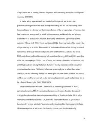 6
of agriculture not as farming, but as a dangerous and consuming beast of a social system”
(Manning 2004:119).
In India, where approximately six hundred million people are farmers, the
globalization of agriculture has been exemplified during the last few decades by small
farmers affected in a drastic way by the introduction of the new paradigm of business-like
food production, an approach in which indigenous crops and knowledge are being set
aside in favor of monoculture practices directed by international agriculture-related
industries (Shiva, et al. 2004; Upreti and Upreti 2002). In several parts of the country the
village economy is in crisis. The number of landless rural farmers had already increased
from around 28 to over 50 million between 1951 and the 1990s (Datt and Ravallion
2002), and almost eight million people left agriculture between 1991 and 2001 according
to the last census (Kapur 2010). Loss of status, uncertainty of income, indebtedness, and
unfulfilled needs are among the factors that drove mostly men and youth to search for
opportunities elsewhere. While they often end up unemployed in urban slum areas,
lacking skills and subsisting through the poorly-paid informal sector, women, the elderly,
children and youth have been left on the margins of economic, social, and political life in
the village (Akram-Lodhi 2009; WDR 2007).
The Chairman of the National Commission of Farmers (government of India),
agricultural scientist, M.S. Swaminathan has expressed regrets about the decades of
ecological neglect and the increasing unsustainability of farming in India. He is often
referred to as the father of India’s GR, but in his foreword to Raman’s Agricultural
Sustainability he now admits to “a growing understanding of the harm done to the basic
life-support systems of soil, water, biodiversity, forests, and the atmosphere by
 