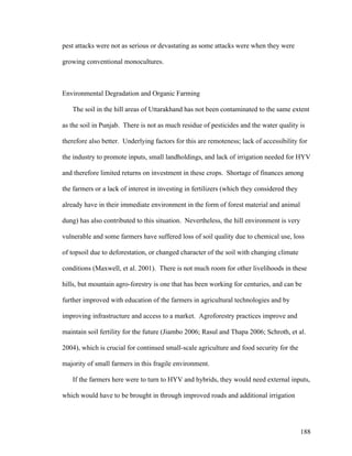 188
pest attacks were not as serious or devastating as some attacks were when they were
growing conventional monocultures.
Environmental Degradation and Organic Farming
The soil in the hill areas of Uttarakhand has not been contaminated to the same extent
as the soil in Punjab. There is not as much residue of pesticides and the water quality is
therefore also better. Underlying factors for this are remoteness; lack of accessibility for
the industry to promote inputs, small landholdings, and lack of irrigation needed for HYV
and therefore limited returns on investment in these crops. Shortage of finances among
the farmers or a lack of interest in investing in fertilizers (which they considered they
already have in their immediate environment in the form of forest material and animal
dung) has also contributed to this situation. Nevertheless, the hill environment is very
vulnerable and some farmers have suffered loss of soil quality due to chemical use, loss
of topsoil due to deforestation, or changed character of the soil with changing climate
conditions (Maxwell, et al. 2001). There is not much room for other livelihoods in these
hills, but mountain agro-forestry is one that has been working for centuries, and can be
further improved with education of the farmers in agricultural technologies and by
improving infrastructure and access to a market. Agroforestry practices improve and
maintain soil fertility for the future (Jiambo 2006; Rasul and Thapa 2006; Schroth, et al.
2004), which is crucial for continued small-scale agriculture and food security for the
majority of small farmers in this fragile environment.
If the farmers here were to turn to HYV and hybrids, they would need external inputs,
which would have to be brought in through improved roads and additional irrigation
 