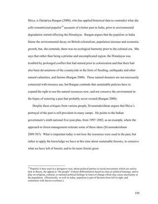 195
Shiva, is Haripriya Rangan (2000), who has applied historical data to contradict what she
calls romanticized populist10
accounts of a better past in India, prior to environmental
degradation started affecting the Himalayas. Rangan argues that the populists in India
blame the environmental decay on British colonialism, population increase and economic
growth, but, she contends, there was no ecological harmony prior to the colonial era. She
says that rather than being a pristine and uncomplicated region, the Himalayas was
troubled by prolonged conflict that had started prior to colonization and that there had
also been devastations of the countryside in the form of flooding, earthquake and other
natural calamities, and famine (Rangan 2000). These natural disasters are not necessarily
connected with resource use, but Rangan contends that sustainable policies have to
expand the right to use the natural resources now, and not conserve the environment in
the hopes of restoring a past that probably never existed (Rangan 2000).
Despite these critiques from various people, Sivaramakrishnan argues that Shiva’s
portrayal of the past is still prevalent in many camps. He points to the Indian
government’s ninth national five-year plan, from 1997–2002, as an example, where the
approach to forest management reiterate some of these ideas (Sivaramakrishnan
2009:307). What is important today is not how the resources were used in the past, but
rather to apply the knowledge we have at this time about sustainable forestry, to conserve
what we have left of forests, and to let more forests grow.
10
Populist is here used in a derogative way; about political parties or social movements which are said to
lack in theory, the appeal to “the people” without differentiation based on class or political leanings, and to
play on religious, cultural, or national political feelings in times of change which may cause uncertainty in
the population. (Historically, as well as today, populism is part of factions from left to right, and
sometimes with fascist overtones.)
 