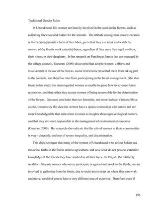 196
Traditional Gender Roles
In Uttarakhand, hill women are heavily involved in the work in the forests, such as
collecting firewood and fodder for the animals. The attitude among men towards women
is that women provide a form of free labor, given that they can relax and watch the
women of the family work extended hours, regardless if they were their aged mothers,
their wives, or their daughters. In her research on Panchayat forests that are managed by
the village councils, Gururani (2000) discovered that despite women’s efforts and
involvement in the use of the forests, social restrictions prevented them from taking part
in the councils, and therefore also from participating in the forest management. She also
found in her study that men regarded women as unable to grasp how to advance forest
restoration, and that rather they accuse women of being responsible for the deterioration
of the forests. Gururani concludes that eco-feminists, and some include Vandana Shiva
as one, romanticize the idea that women have a special connection with nature and are
more knowledgeable than men when it comes to insights about agro-ecological matters,
and that they are more responsible in the management of environmental resources
(Gururani 2000). Her research also indicate that the role of women in these communities
is very vulnerable, and one of severe inequality, and discrimination.
This does not mean that many of the women of Uttarakhand who collect fodder and
medicinal herbs in the forest, tend to agriculture, and save seed, do not possess extensive
knowledge of the forests they have worked in all their lives. In Punjab, the relatively
wealthier Jat-caste women who never participate in agricultural work in the fields, nor are
involved in gathering from the forest, due to social restrictions on where they can work
and move, would of course have a very different area of expertise. Therefore, even if
 