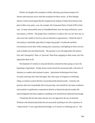 200
Politics are fraught with corruption in India, and many government projects for
farmers and rural poor never reach the recipients for these reason. In West Bengal,
farmers I interviewed argued that the rampant local stealing of funds from farmers took
place within every party, even, for example, the Communist Party of India (CPI) in their
case. In many inaccessible areas in Uttarakhand there were not many politicians, social
movements, or NGOs. The people there would have to relate to the very few they met, as
most were also unable to travel to seek out alternative organizations. I think the task of
converting to sustainable agriculture to improving people’s livelihoods and their
environments can be done while creating class conscience, and fighting for basic services
such as health care and infrastructure. The question is not who approaches the farmers
first, and “monopolize” them, or “prevents” them from engaging in other causes, but who
approaches them at all.
Development of varieties in crop and domestic animals has been going on since the
beginning of agriculture. People always tried to breed for increased yields, with traits of
tolerance to weather and resistance to pests. Agricultural technologies have been
invented, and many have been left again, like some types of irrigation or fertilizing,
tilling, or rotation systems that have not produced the desired results. Centuries old
practices that survived probably did so because they were beneficial, but many academics
and scientists in agribusiness corporations dismiss as backward and anti-modern the
acknowledgment that there might be something to be learned from traditional knowledge.
I found that the fact that many farmers now are opposed to the use of chemical
fertilizers and chemical pesticides has not necessarily anything to do with a rejection of
“improvement” or new agricultural knowledge, or of science or technology per se. The
 