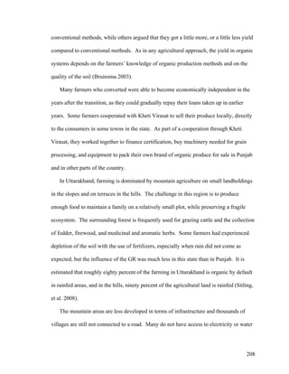 208
conventional methods, while others argued that they got a little more, or a little less yield
compared to conventional methods. As in any agricultural approach, the yield in organic
systems depends on the farmers’ knowledge of organic production methods and on the
quality of the soil (Bruinsma 2003).
Many farmers who converted were able to become economically independent in the
years after the transition, as they could gradually repay their loans taken up in earlier
years. Some farmers cooperated with Kheti Virasat to sell their produce locally, directly
to the consumers in some towns in the state. As part of a cooperation through Kheti
Virasat, they worked together to finance certification, buy machinery needed for grain
processing, and equipment to pack their own brand of organic produce for sale in Punjab
and in other parts of the country.
In Uttarakhand, farming is dominated by mountain agriculture on small landholdings
in the slopes and on terraces in the hills. The challenge in this region is to produce
enough food to maintain a family on a relatively small plot, while preserving a fragile
ecosystem. The surrounding forest is frequently used for grazing cattle and the collection
of fodder, firewood, and medicinal and aromatic herbs. Some farmers had experienced
depletion of the soil with the use of fertilizers, especially when rain did not come as
expected, but the influence of the GR was much less in this state than in Punjab. It is
estimated that roughly eighty percent of the farming in Uttarakhand is organic by default
in rainfed areas, and in the hills, ninety percent of the agricultural land is rainfed (Sitling,
et al. 2008).
The mountain areas are less developed in terms of infrastructure and thousands of
villages are still not connected to a road. Many do not have access to electricity or water
 