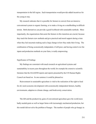 211
transportation in the hill region. Such transportation would provide added incentives for
the young to stay.
My research indicates that it is possible for farmers to convert from an intensive
conventional system to organic farming, or to make a living on a smallholding in difficult
terrain. Both alternatives can provide a good livelihood with sustainable methods. More
importantly, the organizations that assist the farmers in this transition are crucial, because
they teach the farmers new methods and give practical and moral support during a time
when they feel uncertain making such a large change in how they make their living. The
combination of being economically independent, if still poor, and having control over the
inputs and production methods on your farm, is really empowering.
Significance of Findings
My findings are consistent with much research on agricultural systems and
sustainability in recent years throughout the world; for example the extensive scientific
literature that the IAAASTD reports and reports presented by the UN Human Rights
Council are based on. In one sentence it could be phrased as:
Reinvestment in sustainable agriculture is vital to the realization of the right to food
for all, rural economic development with economically independent farmers, healthy
environments, adaption to climate change, and biodiversity conservation.
The GR and the productivity gains of conventional agriculture gave the world more
badly needed grain as well as larger farms with increasingly mechanized production, but
this model did not solve the problem of hunger. The number of people who go hungry in
 
