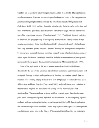215
breeders can access them for crop improvement (Cohen, et al. 1991). These collections
are also vulnerable, however, because the gene banks do not preserve the ecosystem that
generates crop germplasm (Brush 1993); the collections are subject to genetic drift
(Soleri and Smith 1995) and they do not include diversity that arises after collection; and
most importantly, gene banks do not conserve farmer knowledge, which is an intrinsic
part of the crops-based resource (Cleveland, et al. 1994). Traditional farmers’ varieties,
or landraces, are geographically or ecologically distinctive and clearly diverse in their
genetic composition. Being linked to humankind’s primary food supply, the landraces
are a very important genetic resource. The fact that they are managed and manipulated
by people have also made them an important research object of anthropologists, some of
whom argue that human knowledge should be included as a component of plant genetic
resources for these species dependent on human activity (Moock and Rhoades 1992).
Most of the agriculture in the world is done on small-scale diversified farms.
Research for the last several years has indicated that sustainable agricultural systems such
as organic farming, or other ecological ways of farming, can produce enough food to
maintain food security. Pretty et al surveyed over 200 projects of sustainable land use in
Africa, Asia, and Latin America (Pretty, et al. 2003), and while there were variations in
the individual projects, the main trend was clearly toward increased yield and
sustainability. These agricultural systems with low external inputs therefore increase
yield while causing less negative impact on the environment. When comparing organic
methods with conventional agriculture in various parts of the world, there is indication
that sustainable agriculture would be a better way to produce enough food for the present
population or a larger need in the future. With sustainable methods this can be done in
 